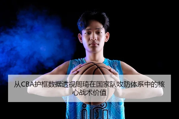 从CBA护框数据透视周琦在国家队攻防体系中的核心战术价值