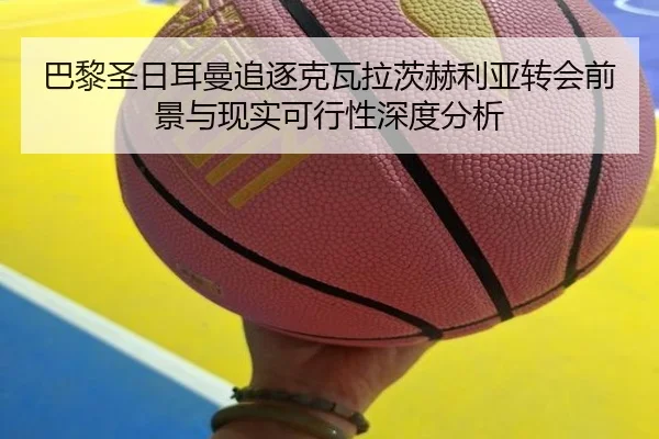 巴黎圣日耳曼追逐克瓦拉茨赫利亚转会前景与现实可行性深度分析